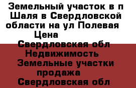 Земельный участок в п Шаля в Свердловской области на ул Полевая  › Цена ­ 110 000 - Свердловская обл. Недвижимость » Земельные участки продажа   . Свердловская обл.